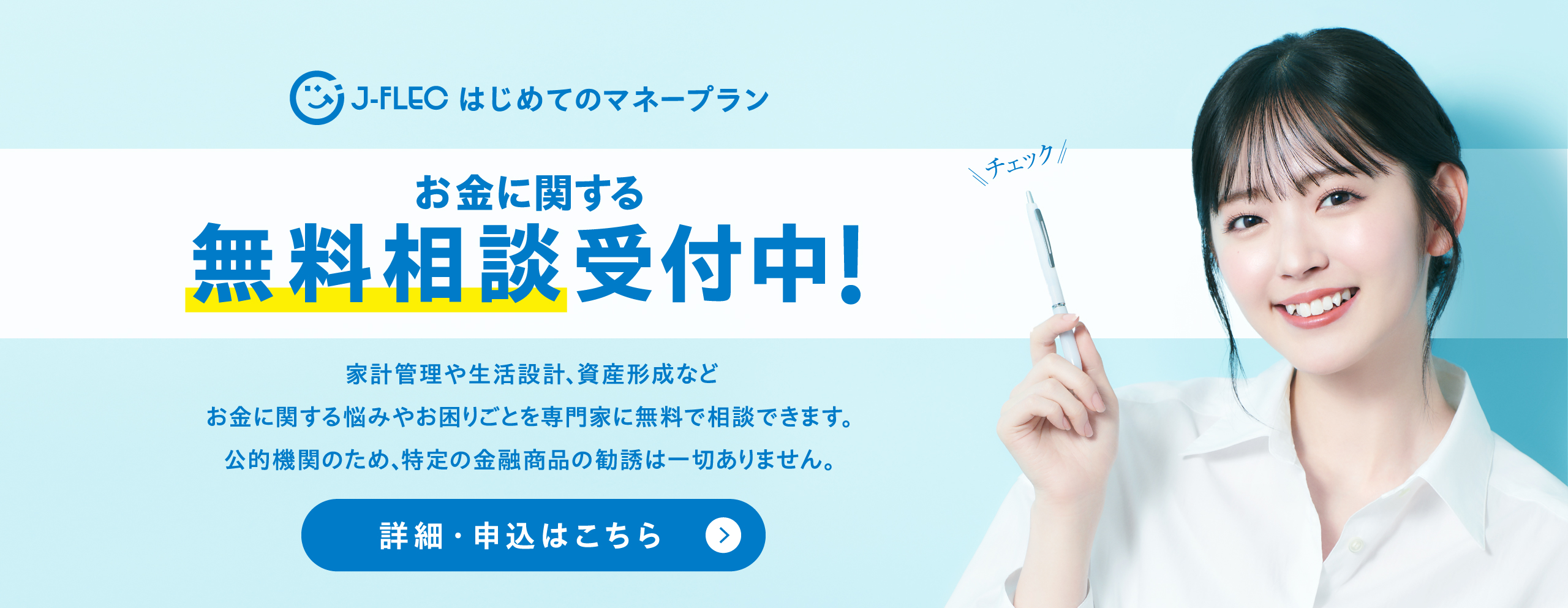 お金に関する無料相談受付中！ 家計管理や生活設計、資産形成など　お金に関する悩みやお困りごとを専門家に無料で相談できます。　公的機関のため、特定の金融商品の勧誘は一切ありません。